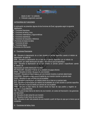 Centro de Entrenamiento, Consultoría, Desarrollo Tecnológica



            desde el valor 1 en adelante.
         4. Ordenado (argumento opcional)

 CATEGORÍAS DE FUNCIONES

   A continuación se presentan algunas de las funciones de Excel, agrupadas según la siguiente
   clasificación:
a) Funciones financieras
b) Funciones de fecha y hora
c) Funciones matemáticas y trigonométricas
d) Funciones estadísticas
e) Funciones de búsqueda y referencia
 f) Funciones de bases de datos
g) Funciones de texto
h) Funciones lógicas
i) Funciones de información

 a) Funciones financieras

 DB - Devuelve la depreciación de un bien durante un período específico usando el método de
 depreciación de saldo fijo
 DDB - Devuelve la depreciación de un bien en un período específico con el método de
 depreciación por doble disminución de saldo u otro método que se especifique
 DVS - Devuelve la depreciación de un bien durante un período parcial o especificado usando
 el método de
 depreciación por doble disminución del saldo
 INT.PAGO.DIR - Devuelve el interés de un préstamo de pagos directos
 NPER - Devuelve el número de pagos de una inversión
 PAGOINT - Devuelve el interés pagado por una inversión durante un período determinado
 PAGOPRIN - Devuelve el pago sobre el capital de una inversión durante un período dado
 PAGO - Devuelve el pago periódico de una anualidad
 SLN - Devuelve la depreciación por método directo de un bien en un período dado
 SYD - Devuelve la depreciación por método de anualidades de un bien durante un período específico
 TASA - Devuelve la tasa de interés por período de una anualidad
 TIRM - Devuelve la tasa interna de retorno donde los flujos de caja positivo y negativo se
 financian a tasas diferentes
 TIR - Devuelve la tasa interna de retorno de una inversión, sin costos de financiación o las ganancias
 por reinversión
 VA - Devuelve el valor actual de una inversión
 VF - Devuelve el valor futuro de una inversión
 VNA - Devuelve el valor neto presente de una inversión a partir de flujos de caja que no tienen que ser
 constantes

 b) Funciones de fecha y hora
 