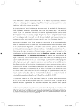 Si nos detenemos –como lo estamos haciendo− en los debates respecto de qué debe en-
         señarse en estas asignaturas es porque el perfil formativo requerido estará íntimamente
         ligado con la definición de sus contenidos.

         Si se considera que “las TICs involucran la convergencia de la mirada de diversas disci-
         plinas (sociología, ingeniería, informática, psicología, antropología, etc.)” (Recomenda-
         ciones, 2009: 132), podríamos pensar que los perfiles requeridos tendrán que ver con el
         dominio de al menos uno de estos campos disciplinares. Y cómo completemos ese “etcé-
         tera” no será para nada menor a la hora de darle entidad a la asignatura y seleccionar a
         los docentes. ¿Qué ocurre si allí se incluyen también arte, cine, fotografía, diseño?

         Veamos a continuación cómo fue el proceso de constitución de la asignatura Estudios
         sobre los medios en uno de los países que más tempranamente introdujeron estos temas
         en el currículo escolar: Inglaterra. Julian Sefton-Green comenta que hace 40 o 50 años
         la introducción de esta asignatura estuvo vinculada a tres tradiciones disciplinares: “[…]
         Estas marcas de origen son visibles en los docentes que empiezan a tomar la materia en las
         escuelas y que tendieron a venir de tres áreas: las disciplinas estéticas y el arte; las dis-
         ciplinas sociológicas; y las disciplinas del lenguaje (en nuestro caso, los profesores de
         Inglés o Literatura)”. Los docentes de arte estuvieron más interesados por el lenguaje visual,
         y por la producción creativa en el aula. Los sociólogos se plantearon más bien preguntas
         sobre el quién produce qué, y se posicionaron como actores críticos del rol social de los me-
         dios. Quienes venían de las disciplinas literarias tuvieron mucho peso, porque son quienes
         lograron que el tema se convirtiera en un eje central del curriculum. Sus preguntas están
         referidas al significado y la comprensión de un texto, a la producción de sentidos en torno
         a un texto. Sefton-Green concluye su análisis diciendo que “lo que terminó resultando esta
         materia escolar de Estudios sobre los medios (media studies) es un poco una mezcla de
         estas tradiciones o saberes disciplinarios” (Dussel; Ferrante, 2010: 36-37).

         En el ejemplo citado, se ve cómo una misma materia va tomando diferentes improntas
         en función de cómo se va priorizando una u otra tradición disciplinar. En el caso de las
         materias TICs en la Argentina es muy probable que suceda algo parecido. Habrá que ver


         significativas para los estudiantes, recayéndose en los aspectos técnicos. Se desplaza de este modo el peso de la
         ‘experticia’ de la enseñanza hacia quien tiene un dominio operativo cuando este no debiera ser el sentido esen-
         cial del uso de las TICs en la formación inicial de los docentes. Dado que la propia socialización tecnológica de
         los jóvenes los vuelve afines a los aspectos más instrumentales de las TICs, cabe desarrollar entonces propuestas
         curriculares que trasciendan estas cuestiones” (2009:133).

                                                                                                                       59




6ºFOROdoc-basico(001-080).indd 59                                                                                       5/5/10 14:40:35
 