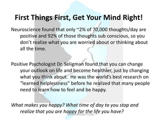 First Things First, Get Your Mind Right!
Neuroscience found that only ~2% of 70,000 thoughts/day are
positive and 92% of those thoughts sub conscious, so you
don’t realize what you are worried about or thinking about
all the time.
Positive Psychologist Dr. Seligman found that you can change
your outlook on life and become healthier, just by changing
what you think about. He was the world’s best research on
“learned helplessness” before he realized that many people
need to learn how to feel and be happy.
What makes you happy? What time of day to you stop and
realize that you are happy for the life you have?WWW.NJSHOREFIT.COM
 