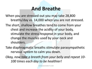 And Breathe
When you are stressed out you may take 28,800
breaths/day vs. 14,000 when you are not stressed.
The short, shallow breathes tend to come from your
chest and increase the acidity of your body,
stimulate the stress response in your body, and
change the muscles used by your neck and
shoulders.
Take diaphragmatic breaths stimulate parasympathetic
nervous system to calm you down.
Okay, now take a breath from your belly and repeat 10-
100 times each day to be healthier!
WWW.NJSHOREFIT.COM
 