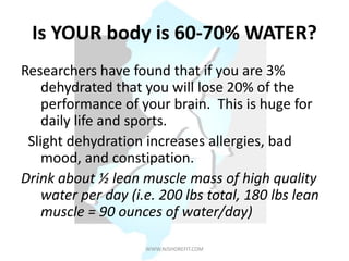 Is YOUR body is 60-70% WATER?
Researchers have found that if you are 3%
dehydrated that you will lose 20% of the
performance of your brain. This is huge for
daily life and sports.
Slight dehydration increases allergies, bad
mood, and constipation.
Drink about ½ lean muscle mass of high quality
water per day (i.e. 200 lbs total, 180 lbs lean
muscle = 90 ounces of water/day)
WWW.NJSHOREFIT.COM
 