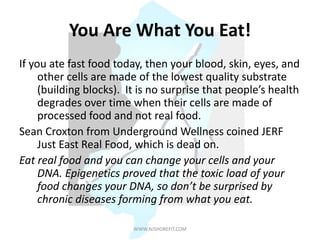You Are What You Eat!
If you ate fast food today, then your blood, skin, eyes, and
other cells are made of the lowest quality substrate
(building blocks). It is no surprise that people’s health
degrades over time when their cells are made of
processed food and not real food.
Sean Croxton from Underground Wellness coined JERF
Just East Real Food, which is dead on.
Eat real food and you can change your cells and your
DNA. Epigenetics proved that the toxic load of your
food changes your DNA, so don’t be surprised by
chronic diseases forming from what you eat.
WWW.NJSHOREFIT.COM
 