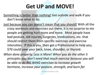 Get UP and MOVE!
Something is better than nothing! Get outside and walk if you
don’t know what to do.
Just because you can doesn’t mean that you should! With all the
crazy workouts and exercises out there, it is no surprise to me
people are getting hurt more and more. Most people have
bad posture, old injuries, surgeries, medications, etc. that
should restrict them from specific exercises and exercise
intensities. If this is you, then get a Professional to help you,
$70 could save your back, knee, shoulder, or thyroid.
When done properly, Less is More! When you do the other 5
principles you don’t need that much exercise because you will
be able to do BIG BANG exercises to increase growth
hormone, increase your posture, strength, and burn fat
WWW.NJSHOREFIT.COM
 