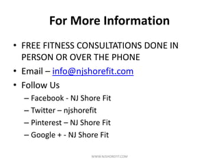 For More Information
• FREE FITNESS CONSULTATIONS DONE IN
PERSON OR OVER THE PHONE
• Email – info@njshorefit.com
• Follow Us
– Facebook - NJ Shore Fit
– Twitter – njshorefit
– Pinterest – NJ Shore Fit
– Google + - NJ Shore Fit
WWW.NJSHOREFIT.COM
 