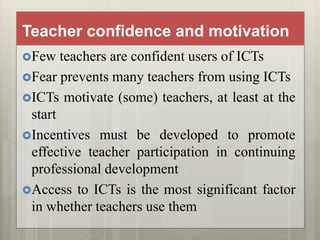 Teacher confidence and motivation
Few teachers are confident users of ICTs
Fear prevents many teachers from using ICTs
ICTs motivate (some) teachers, at least at the
start
Incentives must be developed to promote
effective teacher participation in continuing
professional development
Access to ICTs is the most significant factor
in whether teachers use them
 