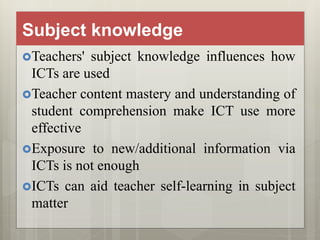 Subject knowledge
Teachers' subject knowledge influences how
ICTs are used
Teacher content mastery and understanding of
student comprehension make ICT use more
effective
Exposure to new/additional information via
ICTs is not enough
ICTs can aid teacher self-learning in subject
matter
 