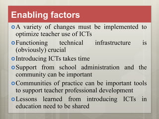 Enabling factors
A variety of changes must be implemented to
optimize teacher use of ICTs
Functioning technical infrastructure is
(obviously) crucial
Introducing ICTs takes time
Support from school administration and the
community can be important
Communities of practice can be important tools
to support teacher professional development
Lessons learned from introducing ICTs in
education need to be shared
 
