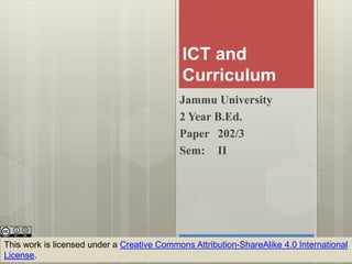 ICT and
Curriculum
Jammu University
2 Year B.Ed.
Paper 202/3
Sem: II
This work is licensed under a Creative Commons Attribution-ShareAlike 4.0 International
License.
 