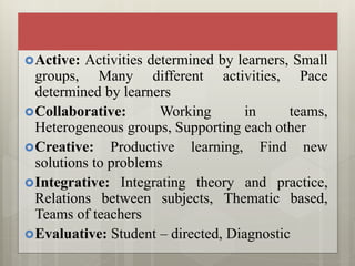 Active: Activities determined by learners, Small
groups, Many different activities, Pace
determined by learners
Collaborative: Working in teams,
Heterogeneous groups, Supporting each other
Creative: Productive learning, Find new
solutions to problems
Integrative: Integrating theory and practice,
Relations between subjects, Thematic based,
Teams of teachers
Evaluative: Student – directed, Diagnostic
 