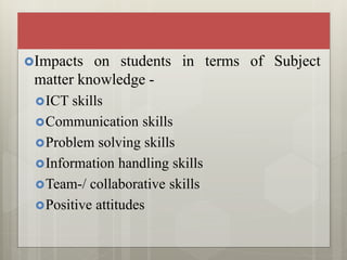 Impacts on students in terms of Subject
matter knowledge -
ICT skills
Communication skills
Problem solving skills
Information handling skills
Team-/ collaborative skills
Positive attitudes
 