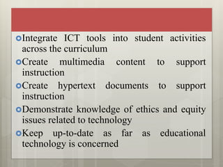 Integrate ICT tools into student activities
across the curriculum
Create multimedia content to support
instruction
Create hypertext documents to support
instruction
Demonstrate knowledge of ethics and equity
issues related to technology
Keep up-to-date as far as educational
technology is concerned
 