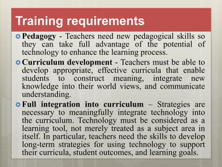 Training requirements
 Pedagogy - Teachers need new pedagogical skills so
they can take full advantage of the potential of
technology to enhance the learning process.
 Curriculum development - Teachers must be able to
develop appropriate, effective curricula that enable
students to construct meaning, integrate new
knowledge into their world views, and communicate
understanding.
 Full integration into curriculum – Strategies are
necessary to meaningfully integrate technology into
the curriculum. Technology must be considered as a
learning tool, not merely treated as a subject area in
itself. In particular, teachers need the skills to develop
long-term strategies for using technology to support
their curricula, student outcomes, and learning goals.
 