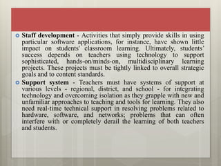  Staff development - Activities that simply provide skills in using
particular software applications, for instance, have shown little
impact on students' classroom learning. Ultimately, students’
success depends on teachers using technology to support
sophisticated, hands-on/minds-on, multidisciplinary learning
projects. These projects must be tightly linked to overall strategic
goals and to content standards.
 Support system - Teachers must have systems of support at
various levels - regional, district, and school - for integrating
technology and overcoming isolation as they grapple with new and
unfamiliar approaches to teaching and tools for learning. They also
need real-time technical support in resolving problems related to
hardware, software, and networks; problems that can often
interfere with or completely derail the learning of both teachers
and students.
 
