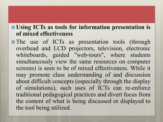  Using ICTs as tools for information presentation is
of mixed effectiveness
 The use of ICTs as presentation tools (through
overhead and LCD projectors, television, electronic
whiteboards, guided "web-tours", where students
simultaneously view the same resources on computer
screens) is seen to be of mixed effectiveness. While it
may promote class understanding of and discussion
about difficult concepts (especially through the display
of simulations), such uses of ICTs can re-enforce
traditional pedagogical practices and divert focus from
the content of what is being discussed or displayed to
the tool being utilized.
 