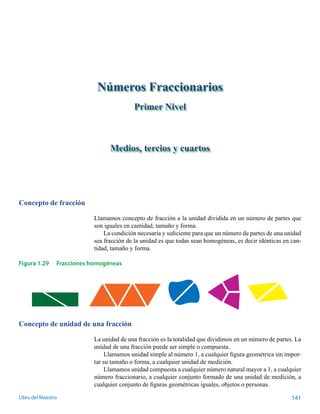 Concepto de fracción 
Números Fraccionarios 
Primer Nivel 
Medios, tercios y cuartos 
Llamamos concepto de fracción a la unidad dividida en un número de partes que 
son iguales en cantidad, tamaño y forma. 
La condición necesaria y suficiente para que un número de partes de una unidad 
sea fracción de la unidad es que todas sean homogéneas, es decir idénticas en can-tidad, 
tamaño y forma. 
Figura 1.29 Fracciones homogéneas 
Concepto de unidad de una fracción 
La unidad de una fracción es la totalidad que dividimos en un número de partes. La 
unidad de una fracción puede ser simple o compuesta. 
Llamamos unidad simple al número 1, a cualquier figura geométrica sin impor-tar 
su tamaño o forma, a cualquier unidad de medición. 
Llamamos unidad compuesta a cualquier número natural mayor a 1, a cualquier 
número fraccionario, a cualquier conjunto formado de una unidad de medición, a 
cualquier conjunto de figuras geométricas iguales, objetos o personas. 
Libro del Maestro 141 
 