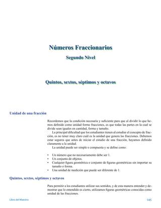 Quintos, sextos, séptimos y octavos 
Unidad de una fracción 
Números Fraccionarios 
Segundo Nivel 
Recordemos que la condición necesaria y suficiente para que al dividir lo que he-mos 
definido como unidad forme fracciones, es que todas las partes en la cual se 
divide sean iguales en cantidad, forma y tamaño. 
La principal dificultad que los estudiantes tienen al estudiar el concepto de frac-ción, 
es no tener muy claro cuál es la unidad que genera las fracciones. Debemos 
estar seguros que antes de iniciar el estudio de una fracción, hayamos definido 
claramente a la unidad. 
La unidad puede ser simple o compuesta y se define como: 
• Un número que no necesariamente debe ser 1. 
• Un conjunto de objetos. 
• Cualquier figura geométrica o conjunto de figuras geométricas sin importar su 
tamaño o forma. 
• Una unidad de medición que puede ser diferente de 1. 
Quintos, sextos, séptimos y octavos 
Para permitir a los estudiantes utilizar sus sentidos, y de esta manera entender y de-mostrar 
que lo entendido es cierto, utilizamos figuras geométricas conocidas como 
unidad de las fracciones. 
Libro del Maestro 145 
 