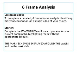 6 Frame Analysis
Lesson objective
To complete a detailed, 6 freeze frame analysis identifying
different conventions in a music video of your choice.
Starter:
Complete the WWW/EBI/Feed forward process for your
current paragraphs, highlighting them with the
appropriate colours.
THE MARK SCHEME IS DISPLAYED AROUND THE WALLS
and on the next slide.

 