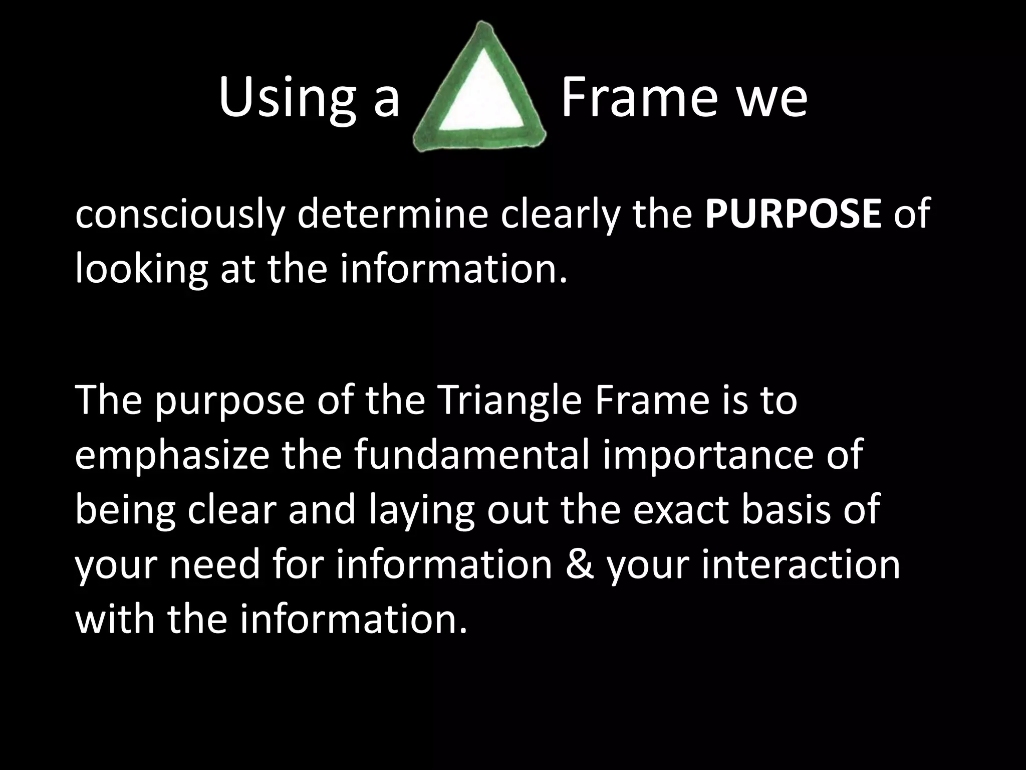 Using a           Frame we consciously determine clearly the PURPOSE of looking at the information.The purpose of the Triangle Frame is to emphasize the fundamental importance of being clear and laying out the exact basis of your need for information & your interaction with the information.
