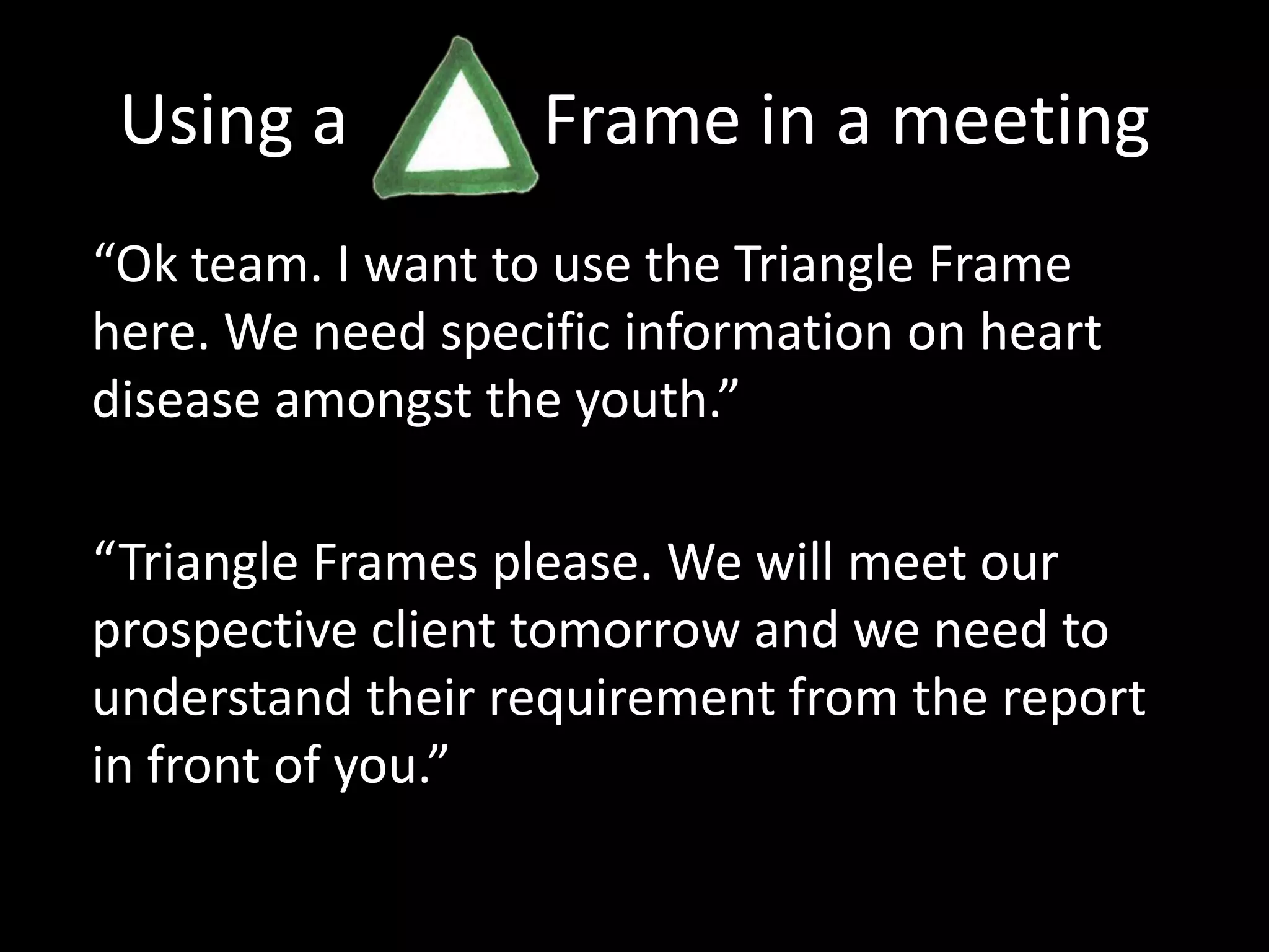 Using a           Frame in a meeting“Ok team. I want to use the Triangle Frame here. We need specific information on heart disease amongst the youth.”“Triangle Frames please. We will meet our prospective client tomorrow and we need to understand their requirement from the report in front of you.”