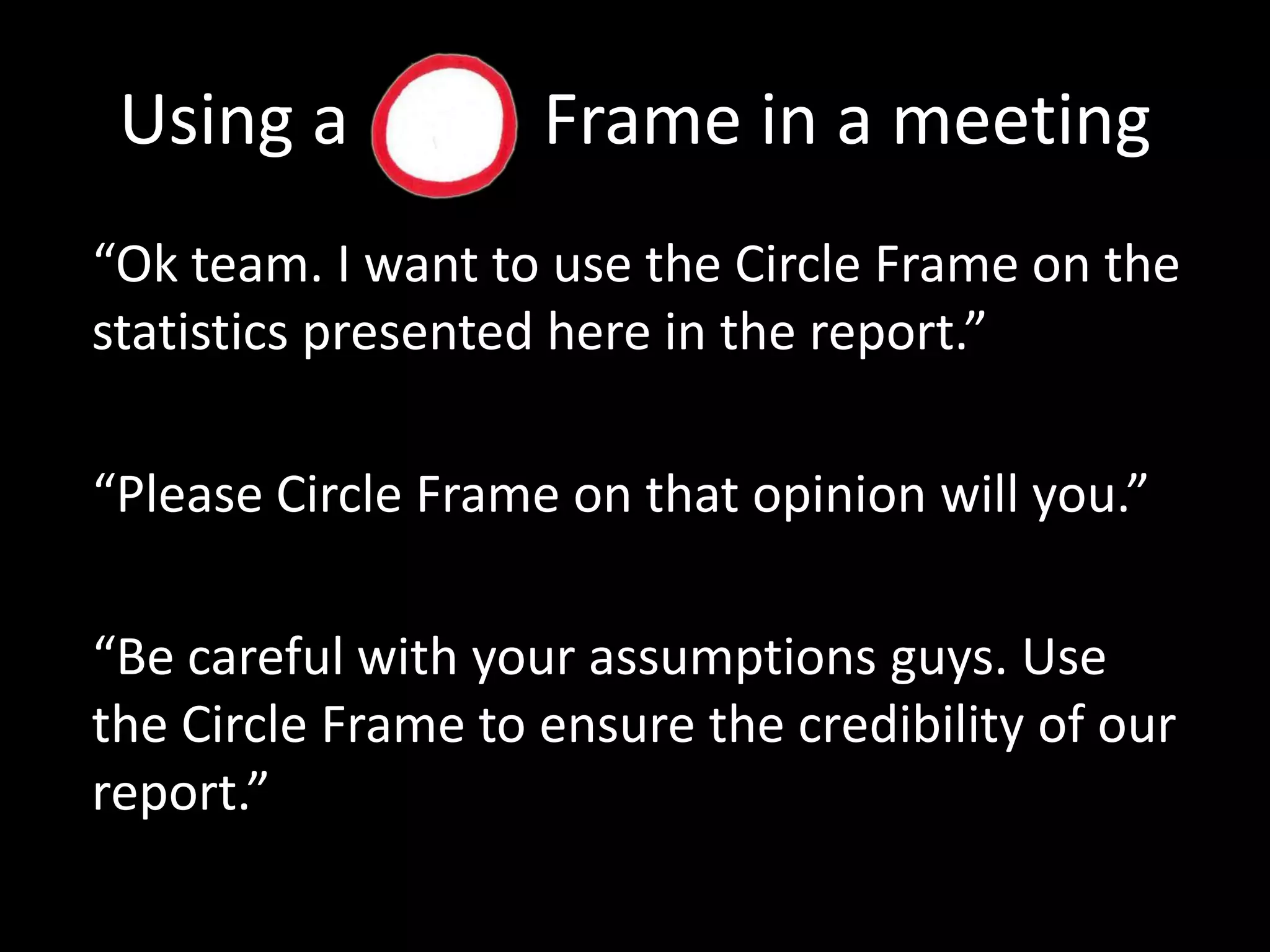 Using a           Frame in a meeting“Ok team. I want to use the Circle Frame on the statistics presented here in the report.”“Please Circle Frame on that opinion will you.”“Be careful with your assumptions guys. Use the Circle Frame to ensure the credibility of our report.” 