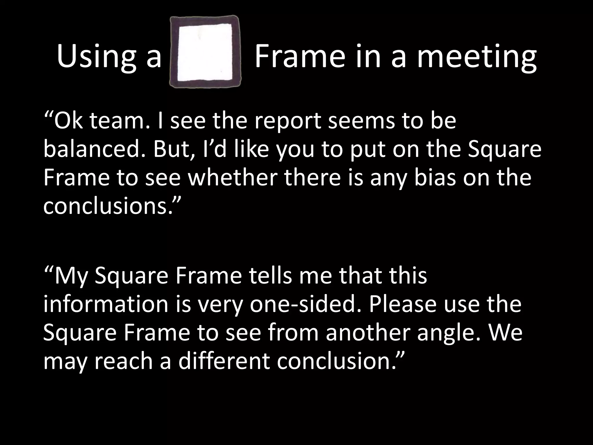 Using a           Frame in a meeting“Ok team. I see the report seems to be balanced. But, I’d like you to put on the Square Frame to see whether there is any bias on the conclusions.”“My Square Frame tells me that this information is very one-sided. Please use the Square Frame to see from another angle. We may reach a different conclusion.”
