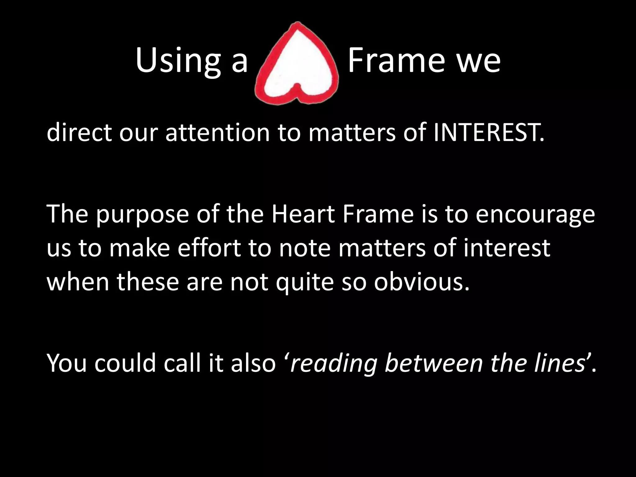 Using a           Frame we direct our attention to matters of INTEREST.The purpose of the Heart Frame is to encourage us to make effort to note matters of interest when these are not quite so obvious.You could call it also ‘reading between the lines’.