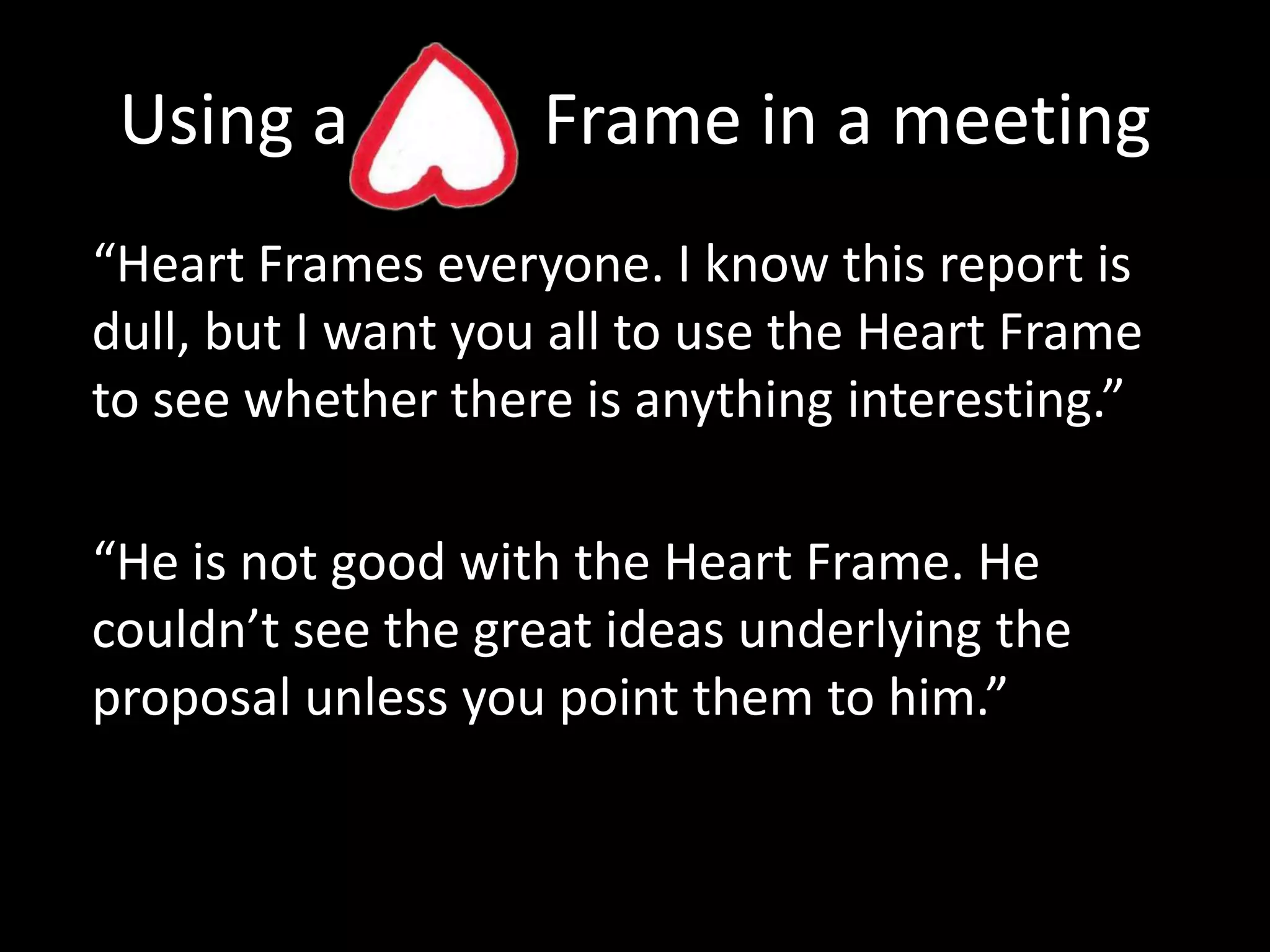 Using a           Frame in a meeting“Heart Frames everyone. I know this report is dull, but I want you all to use the Heart Frame to see whether there is anything interesting.”“He is not good with the Heart Frame. He couldn’t see the great ideas underlying the proposal unless you point them to him.”