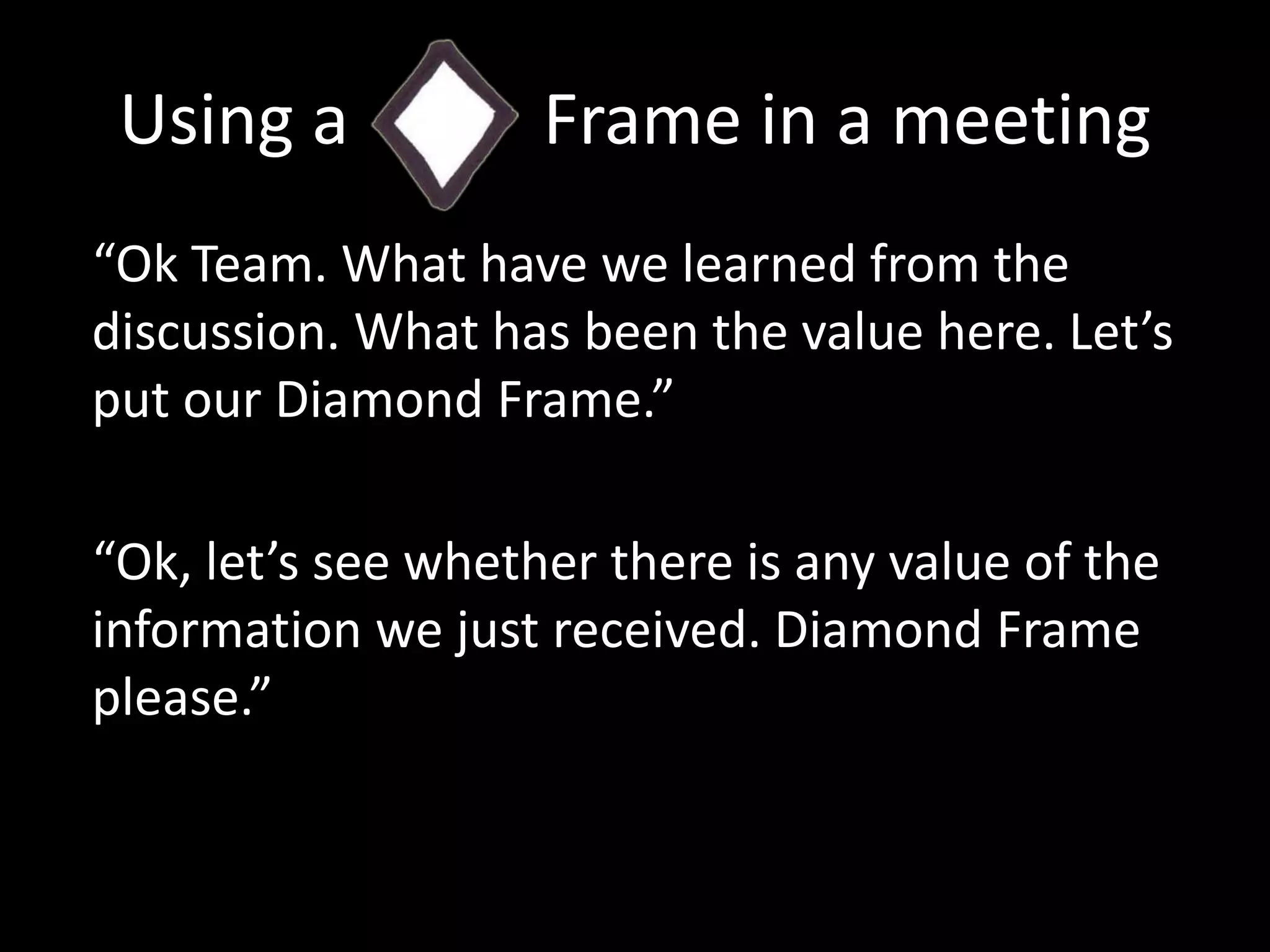 Using a           Frame in a meeting“Ok Team. What have we learned from the discussion. What has been the value here. Let’s put our Diamond Frame.”“Ok, let’s see whether there is any value of the information we just received. Diamond Frame please.”