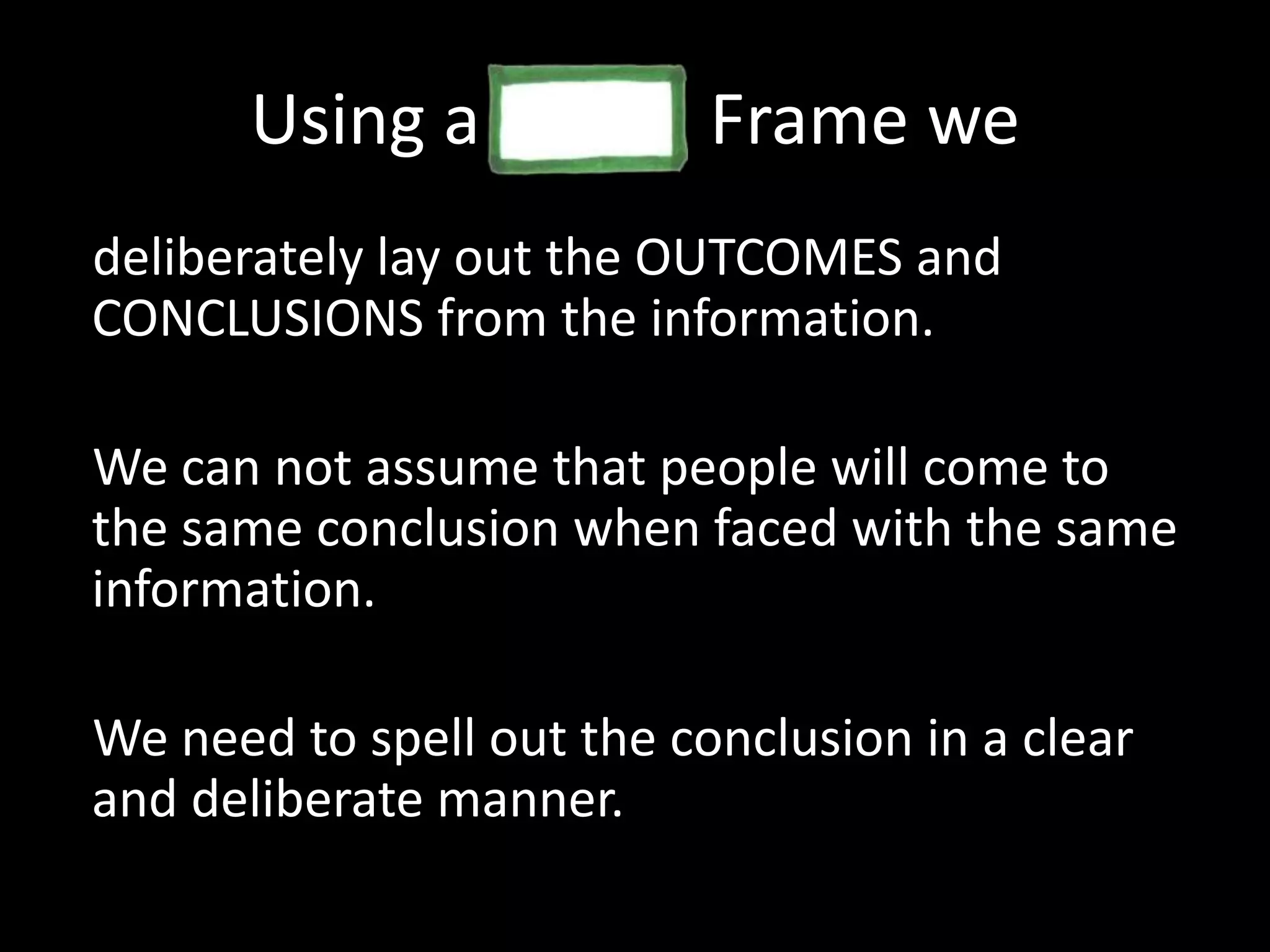 Using a             Frame we deliberately lay out the OUTCOMES and CONCLUSIONS from the information.We can not assume that people will come to the same conclusion when faced with the same information. We need to spell out the conclusion in a clear and deliberate manner. 