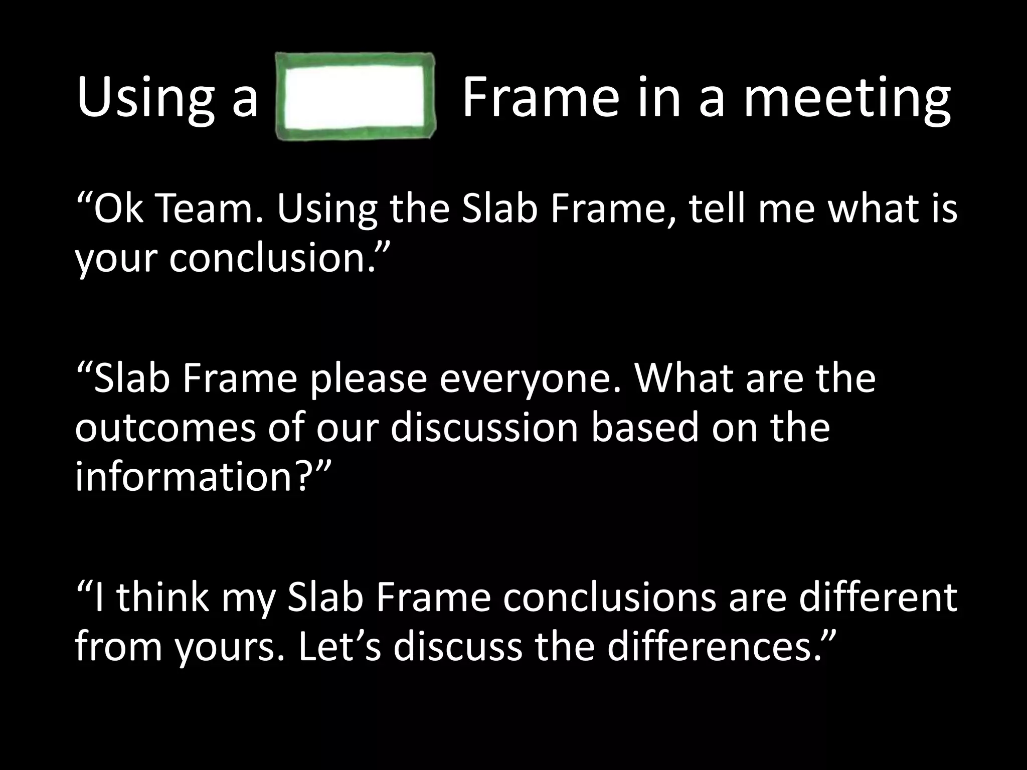 Using a              Frame in a meeting“Ok Team. Using the Slab Frame, tell me what is your conclusion.”“Slab Frame please everyone. What are the outcomes of our discussion based on the information?”“I think my Slab Frame conclusions are different from yours. Let’s discuss the differences.”