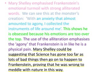 • Mary Shelley emphasised Frankenstein's
  emotional turmoil with strong alliterated
  words. We can see this at the monster’s
  creation: ‘With an anxiety that almost
  amounted to agony, I collected the
  instruments of life around me’. This shows he
  is obsessed because his emotions are too over
  the top. The use of the alliteration emphasises
  the ‘agony’ that Frankenstein is in like he is a
  physical pain. Mary Shelley could be
  suggesting that Science has gone too far as
  lots of bad things then go on to happen to
  Frankenstein, proving that he was wrong to
  meddle with nature in this way.
 