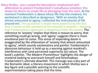 Mary Shelley uses a powerful description emphasised with
  alliteration to present Frankenstein’s tumultuous emotion; this
  shows his desire to create life as damaging from the start. At the
  moment Frankenstein is about infuse life into the creature, his
  excitement is described as dangerous: ‘With an anxiety that
  almost amounted to agony, I collected the instruments of life
  around me’. This quotation is made more powerful by the fact
  that it comes at the moment of the monster’s creation – showing
  that Frankenstein’s obsession is dangerous from the outset. The
  reference to ‘anxiety’ implies that there is reason to worry, that
  something could go wrong, and ‘agony’ suggests there is more
  emotional pain to come. This sense of impending doom is
  exaggerated by the alliteration of ‘anxiety that almost amounted
  to agony’, which sounds exclamatory and painful. Frankenstein’s
  obsessive behaviour is held up as a warning against mankind’s
  interference with (and perceived superiority to) nature. The
  book’s subtitle, ‘The Modern Prometheus’ highlights the danger of
  mankind looking to overreach himself and foreshadows
  Frankenstein’s ultimate downfall. This message was a key part of
  the Romantic ideal, a literary movement in which Shelley was a
  key figure and a possible warning to the scientific
  experimentation taking place that the time.
 