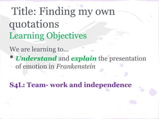 Title: Finding my own
quotations
Learning Objectives
We are learning to...
•Understand and explain the presentation
 of emotion in Frankenstein

S4L: Team- work and independence
 