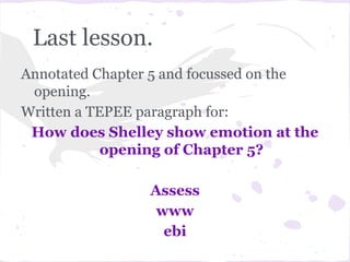 Last lesson.
Annotated Chapter 5 and focussed on the
 opening.
Written a TEPEE paragraph for:
 How does Shelley show emotion at the
            opening of Chapter 5?

                Assess
                 www
                  ebi
 