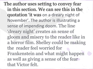 The author uses setting to convey fear
 in this section. We can see this in the
 quotation ‘it was on a dreary night of
 November’. The author is illustrating a
 sense of impending doom. The line
 ‘dreary night’ creates an sense of
 gloom and misery to the reader like in
 a horror film. Shelley could be making
 the reader feel worried for
 Frankenstein and what might happen
 as well as giving a sense of the fear
 that Victor felt.
 