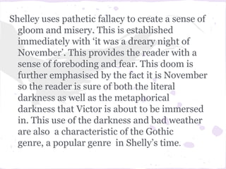 Shelley uses pathetic fallacy to create a sense of
  gloom and misery. This is established
  immediately with ‘it was a dreary night of
  November’. This provides the reader with a
  sense of foreboding and fear. This doom is
  further emphasised by the fact it is November
  so the reader is sure of both the literal
  darkness as well as the metaphorical
  darkness that Victor is about to be immersed
  in. This use of the darkness and bad weather
  are also a characteristic of the Gothic
  genre, a popular genre in Shelly’s time.
 