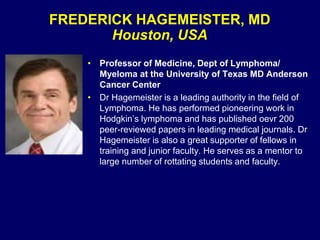 FREDERICK HAGEMEISTER, MD
Houston, USA
• Professor of Medicine, Dept of Lymphoma/
Myeloma at the University of Texas MD Anderson
Cancer Center
• Dr Hagemeister is a leading authority in the field of
Lymphoma. He has performed pioneering work in
Hodgkin’s lymphoma and has published oevr 200
peer-reviewed papers in leading medical journals. Dr
Hagemeister is also a great supporter of fellows in
training and junior faculty. He serves as a mentor to
large number of rottating students and faculty.
 