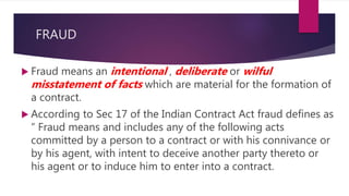 FRAUD
 Fraud means an intentional , deliberate or wilful
misstatement of facts which are material for the formation of
a contract.
 According to Sec 17 of the Indian Contract Act fraud defines as
“ Fraud means and includes any of the following acts
committed by a person to a contract or with his connivance or
by his agent, with intent to deceive another party thereto or
his agent or to induce him to enter into a contract.
 