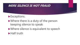 MERE SILENCE IS NOT FRAUD
Exceptions.
Where there is a duty of the person
keeping silence to speak
Where silence is equivalent to speech
Half truth
 