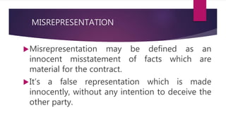 MISREPRESENTATION
Misrepresentation may be defined as an
innocent misstatement of facts which are
material for the contract.
It’s a false representation which is made
innocently, without any intention to deceive the
other party.
 
