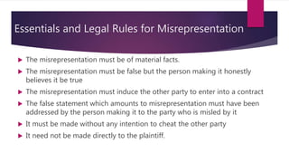 Essentials and Legal Rules for Misrepresentation
 The misrepresentation must be of material facts.
 The misrepresentation must be false but the person making it honestly
believes it be true
 The misrepresentation must induce the other party to enter into a contract
 The false statement which amounts to misrepresentation must have been
addressed by the person making it to the party who is misled by it
 It must be made without any intention to cheat the other party
 It need not be made directly to the plaintiff.
 