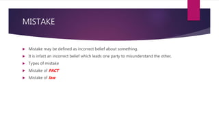MISTAKE
 Mistake may be defined as incorrect belief about something.
 It is infact an incorrect belief which leads one party to misunderstand the other,
 Types of mistake
 Mistake of FACT
 Mistake of law
 