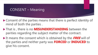 CONSENT – Meaning
 Consent of the parties means that there is perfect identity of
mind of both the parties .
 That is , there is no MISUNDERSTANDING between the
parities regarding the subject matter of the contract.
 It means the consent which is obtained by the FREE will of
the parties and neither party was FORCED or INDUCED to
give his consent.
 