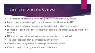 Essentials for a valid Coercion
 The coercion must be the committing of any act forbidden by the IPC.
 It must be the threatening to commit any act forbidden by the IPC.
 It must be the unlawful detaining or threatening to detain any property.
 It must be done with the intention of causing the other party to enter into
contract.
 IPC may or may not be in force where the coercion is committed.
 The act of coercion may be initiated by any person.
 Coercion may be by way of an attempt to commit suicide.
 Coercion may not be by way of threat to file a suit.
 