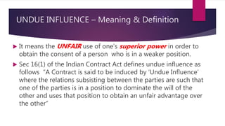 UNDUE INFLUENCE – Meaning & Definition
 It means the UNFAIR use of one’s superior power in order to
obtain the consent of a person who is in a weaker position.
 Sec 16(1) of the Indian Contract Act defines undue influence as
follows “A Contract is said to be induced by ‘Undue Influence’
where the relations subsisting between the parties are such that
one of the parties is in a position to dominate the will of the
other and uses that position to obtain an unfair advantage over
the other”
 
