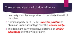 Three essential parts of Undue Influence
1. one party must be in a position to dominate the will of
the other.
2. Dominant party must use his superior position to
obtain an undue advantage over the weaker party.
3. The dominant party must have obtained an unfair
advantage over the weaker party.
 