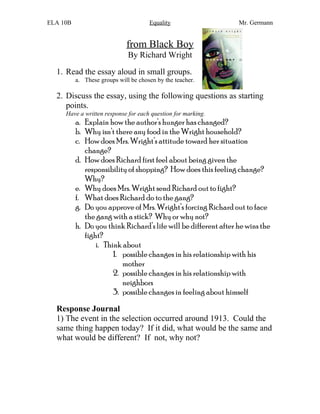ELA 10B Equality Mr. Germann
from Black Boy
By Richard Wright
1. Read the essay aloud in small groups.
a. These groups will be chosen by the teacher.
2. Discuss the essay, using the following questions as starting
points.
Have a written response for each question for marking.
a. Explain how the author’s hunger has changed?
b. Why isn’t there any food in the Wright household?
c. How does Mrs. Wright’s attitude toward her situation
change?
d. How does Richard first feel about being given the
responsibility of shopping? How does this feeling change?
Why?
e. Why does Mrs. Wright send Richard out to fight?
f. What does Richard do to the gang?
g. Do you approve of Mrs. Wright’s forcing Richard out to face
the gang with a stick? Why or why not?
h. Do you think Richard’s life will be different after he wins the
fight?
i. Think about
1. possible changes in his relationship with his
mother
2. possible changes in his relationship with
neighbors
3. possible changes in feeling about himself
Response Journal
1) The event in the selection occurred around 1913. Could the
same thing happen today? If it did, what would be the same and
what would be different? If not, why not?
 