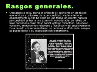 Rasgos generales.Rasgos generales.
 Otro aspecto de su teoría es único de él: su interés en las raícesOtro aspecto de su teoría es único de él: su interés en las raíces
económicas y culturales de la personalidad. Nadie anterior nieconómicas y culturales de la personalidad. Nadie anterior ni
posteriormente a él lo ha dicho de una forma tan directa: nuestraposteriormente a él lo ha dicho de una forma tan directa: nuestra
personalidad es hasta una extensión considerable, un reflejo depersonalidad es hasta una extensión considerable, un reflejo de
tales cuestiones como clase social, estatus minoritario, educación,tales cuestiones como clase social, estatus minoritario, educación,
vocación, antecedentes religiosos y filosóficos y así sucesivamente.vocación, antecedentes religiosos y filosóficos y así sucesivamente.
Esta ha sido una representación no demasiado afortunada, aunqueEsta ha sido una representación no demasiado afortunada, aunque
se puede deber a su asociación con el marxismo.se puede deber a su asociación con el marxismo.
 