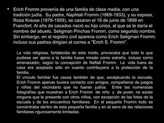  Erich Fromm provenía de una familia de clase media, con unaErich Fromm provenía de una familia de clase media, con una
tradición judía. Su padre, Naphtali Fromm (1869-1933), y su esposa,tradición judía. Su padre, Naphtali Fromm (1869-1933), y su esposa,
Rosa Krause (1876-1959), se casaron el 16 de junio de 1899 enRosa Krause (1876-1959), se casaron el 16 de junio de 1899 en
Francfort. Al año de casados nació su hijo único, al que se le daría elFrancfort. Al año de casados nació su hijo único, al que se le daría el
nombre del abuelo, Seligman Pinchas Fromm, como segundo nombre.nombre del abuelo, Seligman Pinchas Fromm, como segundo nombre.
Sin embargo, en el registro civil aparece como Erich Seligman Fromm;Sin embargo, en el registro civil aparece como Erich Seligman Fromm;
incluso sus padres dirigían el correo a "Erich S. Fromm".incluso sus padres dirigían el correo a "Erich S. Fromm".
La vida religiosa, fortalecida de este modo, provocaba que todo lo que
pudiese ser ajeno a la familia fuese mirado como extraño, incluso como
amenazador, según la concepción de Naftalí Fromm. La vida fuera de
casa era aceptada sólo en cuanto contribuyera a la protección de la
familia.
El vínculo familiar fue causa también de que, exceptuando la escuela,
Erich Fromm apenas tuviera contacto con amigos, compañeros de juegos
y niños del vecindario que no fueran judíos. Entre las numerosas
fotografías que muestran a Erich Fromm de niño y de joven, no existe
ninguna que le presente con otros niños, con excepción de las fotos de la
escuela y de los encuentros familiares. En el pequeño Fromm todo se
concentraba dentro de esta pequeña familia y en el seno de las relaciones
familiares rigurosamente limitadas.
 