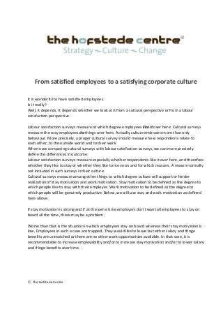 From satisfied employees to a satisfying corporate culture
It is wonderful to have satisfied employees.
Is it really?
Well, it depends. It depends whether we look at it from a cultural perspective or from a labour
satisfaction perspective.
Labour satisfaction surveys measure to which degree employees like it over here. Cultural surveys
measure the way employees do things over here. Actually culture embraces more than only
behaviour. More precisely, a proper cultural survey should measure how respondents relate to
each other, to the outside world and to their work.
When now comparing cultural surveys with labour satisfaction surveys, we can more precisely
define the differences in outcome:
Labour satisfaction surveys measure especially whether respondents like it over here, and therefore
whether they like to stay or whether they like to move on and for which reasons. A reason normally
not included in such surveys is their culture.
Cultural surveys measure among other things to which degree culture will support or hinder
realization of stay motivation and work motivation. Stay motivation to be defined as the degree to
which people like to stay with their employer. Work motivation to be defined as the degree to
which people will be genuinely productive. Below, we will use stay and work motivation as defined
here above.
If stay motivation is strong and if at the same time employers don’t want all employees to stay on
board all the time, there may be a problem.
Worse than that is the situation in which employees stay on board whereas their stay motivation is
low. Employees in such a case are trapped. They would like to leave but either salary and fringe
benefits are unmatched or there are no other work opportunities available. In that case, it is
recommendable to increase employability and/or to increase stay motivation and/or to lower salary
and fringe benefits over time.
© The Hofstede Centre
 